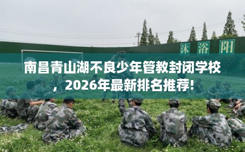 南昌青山湖不良少年管教封闭学校，2026年最新排名推荐!