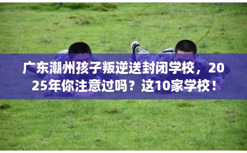 广东潮州孩子叛逆送封闭学校，2025年你注意过吗？这10家学校！