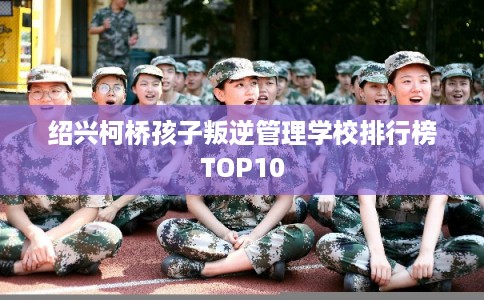 绍兴柯桥孩子叛逆管理学校排行榜TOP10