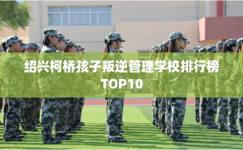 绍兴柯桥孩子叛逆管理学校排行榜TOP10