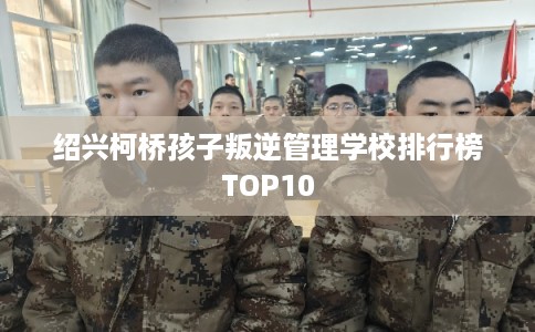 绍兴柯桥孩子叛逆管理学校排行榜TOP10