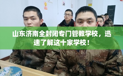 山东济南全封闭专门管教学校，迅速了解这十家学校！