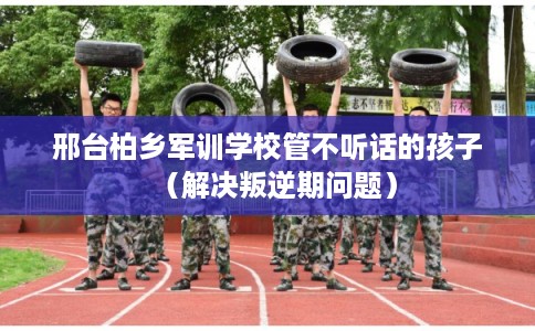 邢台柏乡军训学校管不听话的孩子（解决叛逆期问题）