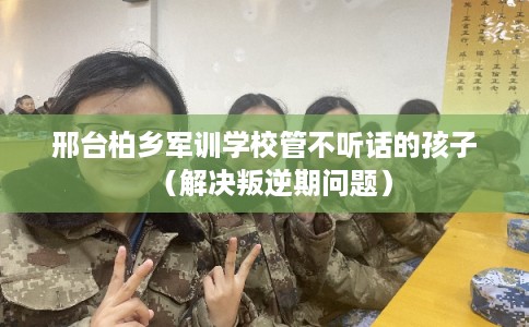 邢台柏乡军训学校管不听话的孩子（解决叛逆期问题）