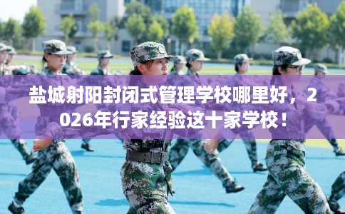 盐城射阳封闭式管理学校哪里好，2026年行家经验这十家学校！