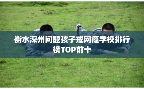 衡水深州问题孩子戒网瘾学校排行榜TOP前十