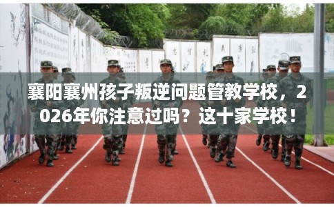 襄阳襄州孩子叛逆问题管教学校，2026年你注意过吗？这十家学校！