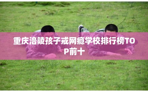 重庆涪陵孩子戒网瘾学校排行榜TOP前十