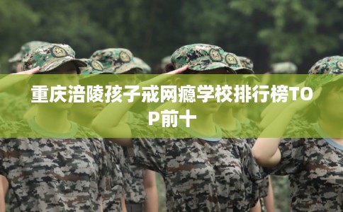 重庆涪陵孩子戒网瘾学校排行榜TOP前十