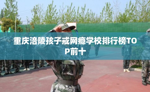 重庆涪陵孩子戒网瘾学校排行榜TOP前十