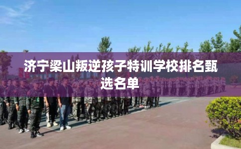 济宁梁山叛逆孩子特训学校排名甄选名单 济宁梁山叛逆孩子特训学校排名甄选名单