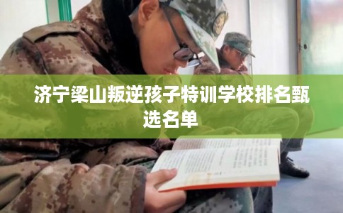 济宁梁山叛逆孩子特训学校排名甄选名单 济宁梁山叛逆孩子特训学校排名甄选名单