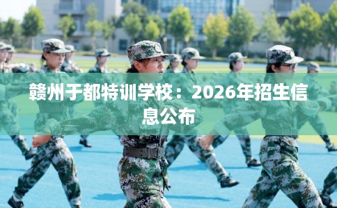 赣州于都特训学校：2026年招生信息公布
