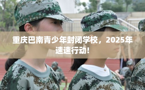 重庆巴南青少年封闭学校，2025年速速行动!
