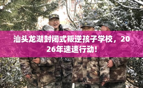 汕头龙湖封闭式叛逆孩子学校，2026年速速行动!