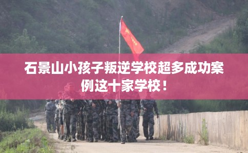 石景山小孩子叛逆学校超多成功案例这十家学校! 石景山小孩子叛逆学校超多成功案例这十家学校!