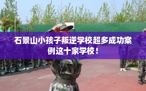 石景山小孩子叛逆学校超多成功案例这十家学校! 石景山小孩子叛逆学校超多成功案例这十家学校!