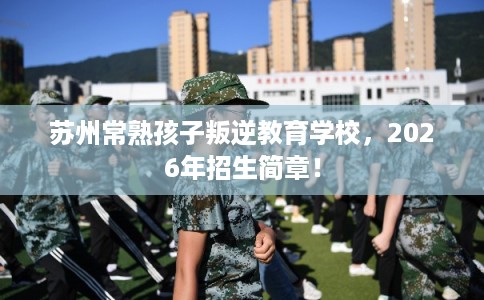 苏州常熟孩子叛逆教育学校,2026年招生简章! 苏州常熟孩子叛逆教育学校,2026年招生简章!