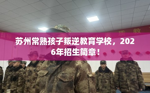 苏州常熟孩子叛逆教育学校,2026年招生简章! 苏州常熟孩子叛逆教育学校,2026年招生简章!