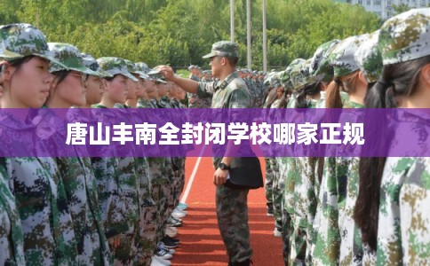 唐山丰南全封闭学校哪家正规 唐山丰南全封闭学校哪家正规