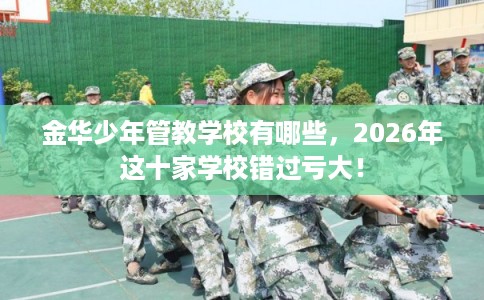 金华少年管教学校有哪些，2026年这十家学校错过亏大！