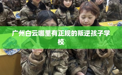 广州白云哪里有正规的叛逆孩子学校 广州白云哪里有正规的叛逆孩子学校