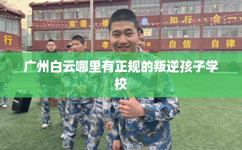 广州白云哪里有正规的叛逆孩子学校 广州白云哪里有正规的叛逆孩子学校