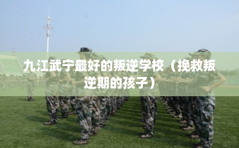 九江武宁最好的叛逆学校（挽救叛逆期的孩子）