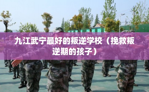 九江武宁最好的叛逆学校（挽救叛逆期的孩子）