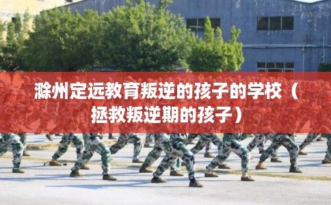 滁州定远教育叛逆的孩子的学校（拯救叛逆期的孩子）