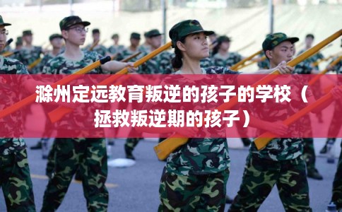 滁州定远教育叛逆的孩子的学校（拯救叛逆期的孩子）