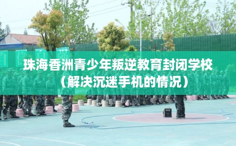 珠海香洲青少年叛逆教育封闭学校（解决沉迷手机的情况）