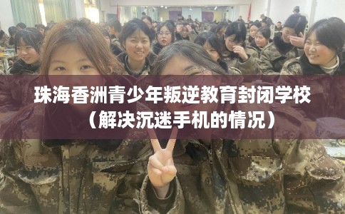 珠海香洲青少年叛逆教育封闭学校（解决沉迷手机的情况）