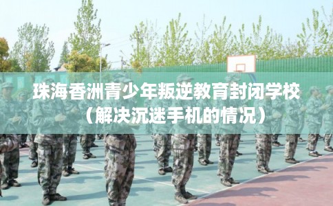 珠海香洲青少年叛逆教育封闭学校（解决沉迷手机的情况）