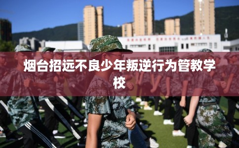 烟台招远不良少年叛逆行为管教学校