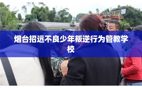 烟台招远不良少年叛逆行为管教学校