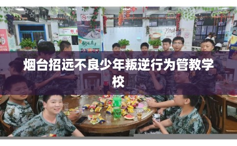 烟台招远不良少年叛逆行为管教学校