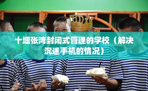 十堰张湾封闭式管理的学校(解决沉迷手机的情况) 十堰张湾封闭式管理的学校(解决沉迷手机的情况)