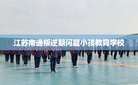 江苏南通叛逆期问题小孩教育学校