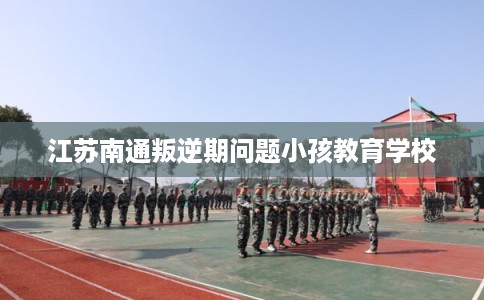 江苏南通叛逆期问题小孩教育学校
