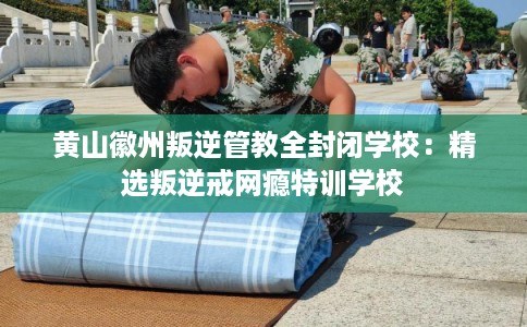 黄山徽州叛逆管教全封闭学校：精选叛逆戒网瘾特训学校