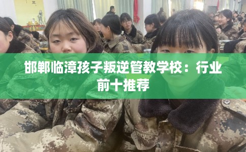 邯郸临漳孩子叛逆管教学校：行业前十推荐