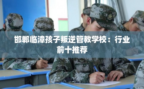 邯郸临漳孩子叛逆管教学校：行业前十推荐