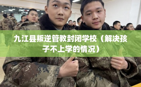 九江县叛逆管教封闭学校（解决孩子不上学的情况）