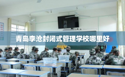 青岛李沧封闭式管理学校哪里好 青岛李沧封闭式管理学校哪里好