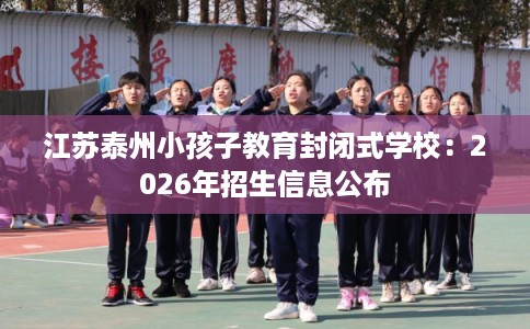 江苏泰州小孩子教育封闭式学校:2026年招生信息公布 江苏泰州小孩子教育封闭式学校:2026年招生信息公布