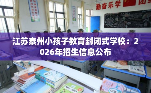 江苏泰州小孩子教育封闭式学校：2026年招生信息公布