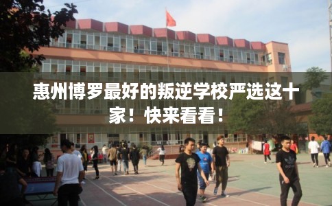 惠州博罗最好的叛逆学校严选这十家！快来看看！