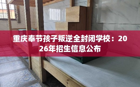 重庆奉节孩子叛逆全封闭学校:2026年招生信息公布 重庆奉节孩子叛逆全封闭学校:2026年招生信息公布