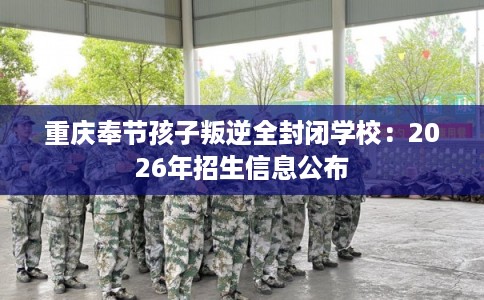 重庆奉节孩子叛逆全封闭学校:2026年招生信息公布 重庆奉节孩子叛逆全封闭学校:2026年招生信息公布